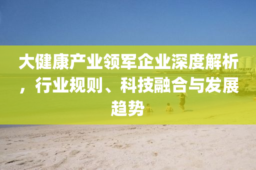 大健康產業領軍企業深度解析，行業規則、科技融合與發展趨勢